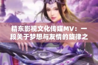 精东影视文化传媒mv：一段关于梦想与友情的旋律之旅