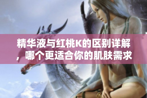精华液与红桃k的区别详解，哪个更适合你的肌肤需求？