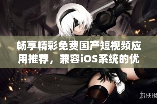 畅享精彩免费国产短视频应用推荐，兼容ios系统的优质选择