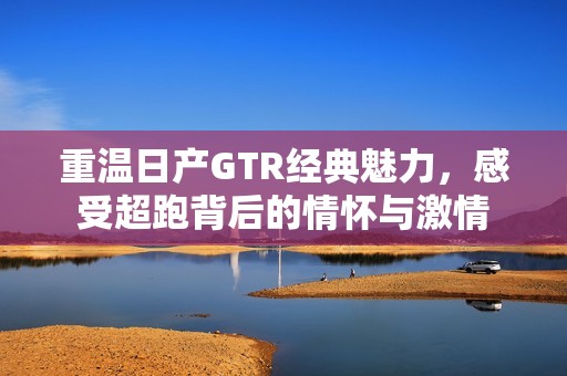 重温日产gtr经典魅力，感受超跑背后的情怀与激情