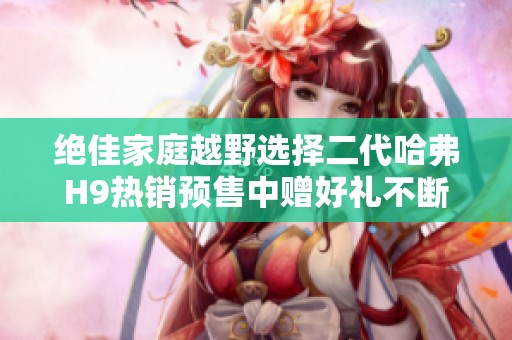 绝佳家庭越野选择二代哈弗h9热销预售中赠好礼不断