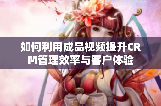 如何利用成品视频提升crm管理效率与客户体验