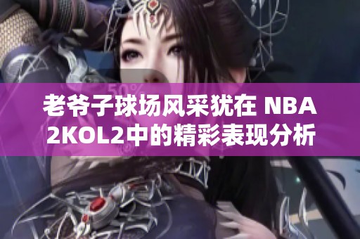 老爷子球场风采犹在 nba2kol2中的精彩表现分析