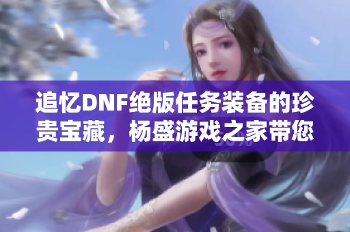 追忆dnf绝版任务装备的珍贵宝藏，杨盛游戏之家带您回顾珍稀时光