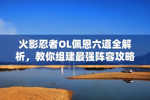 火影忍者ol佩恩六道全解析，教你组建最强阵容攻略
