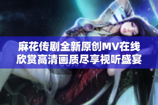 麻花传剧全新原创mv在线欣赏高清画质尽享视听盛宴